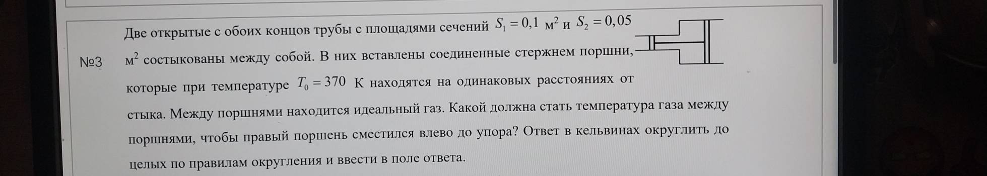 Две оτкрытые с обоих концов τрубы с πлошадями сечений S_1=0,1_M^(2 H S_2)=0,05
N≌3 M^2 состыкованы межлу собой. Вних вставлены соединенные стержнем πоршни, 
которые при температуре T_0=370K ΗаходяΤся на одинаковых расстояниях от 
стька. Между πоршнями находится идеальный газ. Какой должна стать температура газа между 
поршенями, чтобы πравый поршень сместился влево до упора? Ответ в кельвинах округлить до 
цельх по правилам округленияи ввести в поле ответа.