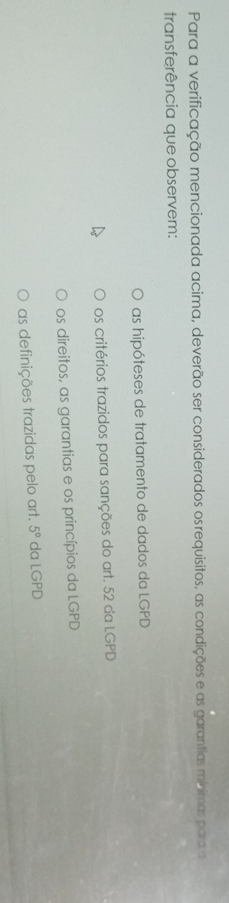 Para a verificação mencionada acima, deverão ser considerados os requisitos, as condições e as garantias minimas para a
transferência que observem:
as hipóteses de tratamento de dados da LGPD
os critérios trazidos para sanções do art. 52 da LGPD
os direitos, as garantias e os princípios da LGPD
as definições trazidas pelo art. 5° da LGPD