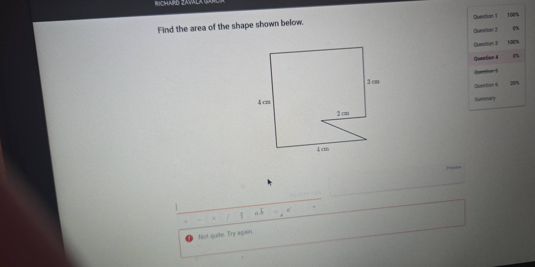 RICHARD ZAVALA GARCIA 
Question 1 100% 
Find the area of the shape shown below. 
Question 2 0%
Question 3 100%
Question 4 0%
Question 5 
Question 6 20%
Summary 
Preview 
= a 
Not quite. Try again.