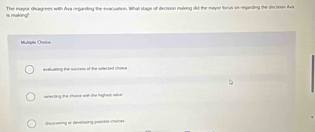 The mayor disagrees with Ava regarding the evacuation. What stage of decision making did the mayor focus on regarding the decision Ava
is making?
Multiple Choice
evaluating the success of the selected choice
selecting the choice with the highest value
discovering or developing possible choices