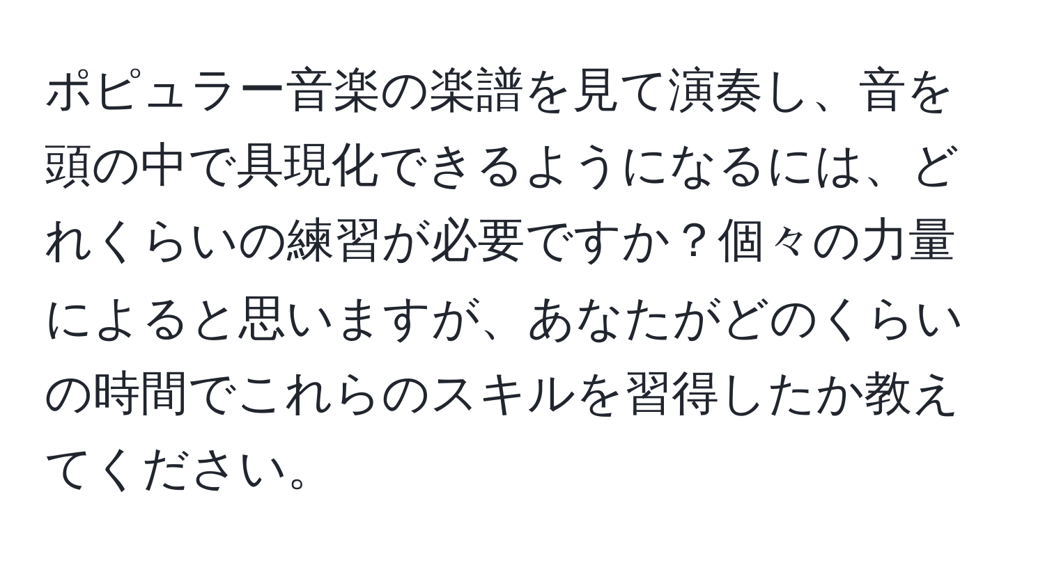 ポピュラー音楽の楽譜を見て演奏し、音を頭の中で具現化できるようになるには、どれくらいの練習が必要ですか？個々の力量によると思いますが、あなたがどのくらいの時間でこれらのスキルを習得したか教えてください。