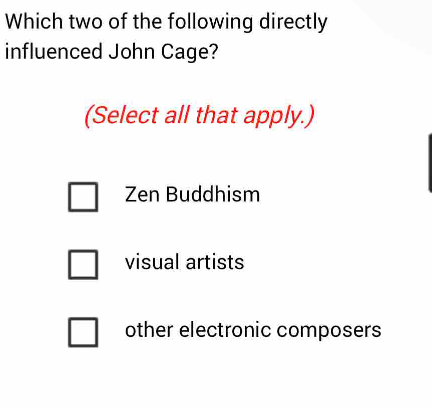 Which two of the following directly
influenced John Cage?
(Select all that apply.)
Zen Buddhism
visual artists
other electronic composers