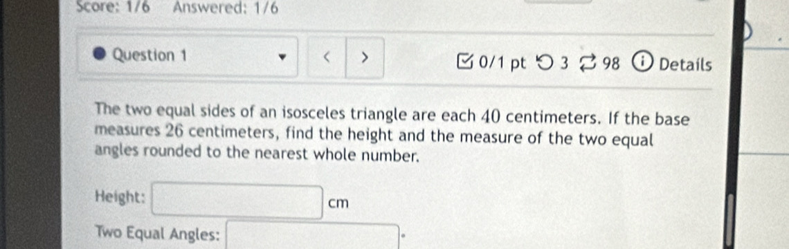 Score: 1/6 Answered: 1/6 
Question 1 < > 0/1 pt つ 3 98 D Details 
The two equal sides of an isosceles triangle are each 40 centimeters. If the base 
measures 26 centimeters, find the height and the measure of the two equal 
angles rounded to the nearest whole number. 
Height: □ cm
Two Equal Angles: □