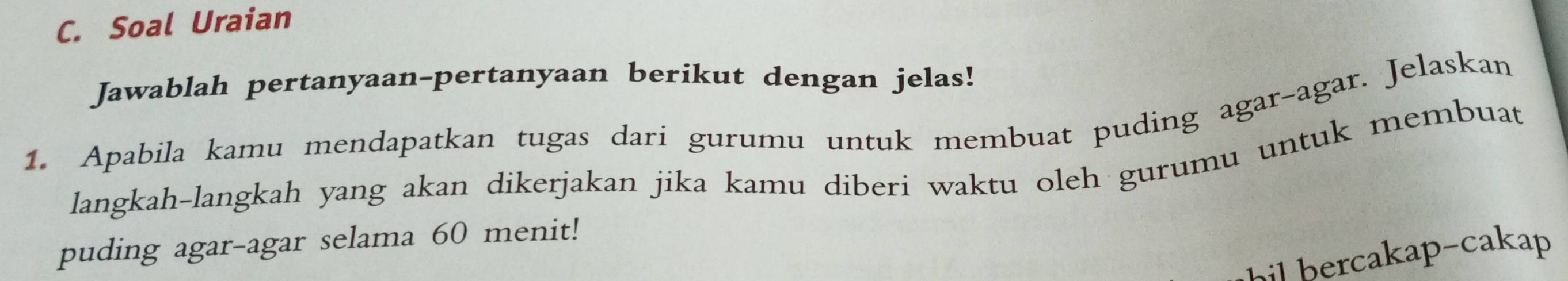 Soal Uraian 
Jawablah pertanyaan-pertanyaan berikut dengan jelas! 
1. Apabila kamu mendapatkan tugas dari gurumu untuk membuat puding agar-agar. Jelaskan 
langkah-langkah yang akan dikerjakan jika kamu diberi waktu oleh gurumu untuk membuat 
puding agar-agar selama 60 menit! 
hil bercakap-cakap