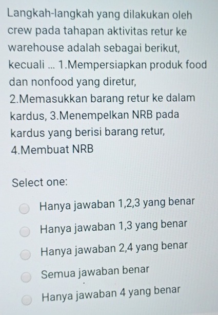 Langkah-langkah yang dilakukan oleh
crew pada tahapan aktivitas retur ke
warehouse adalah sebagai berikut,
kecuali ... 1.Mempersiapkan produk food
dan nonfood yang diretur,
2.Memasukkan barang retur ke dalam
kardus, 3.Menempelkan NRB pada
kardus yang berisi barang retur,
4.Membuat NRB
Select one:
Hanya jawaban 1, 2, 3 yang benar
Hanya jawaban 1, 3 yang benar
Hanya jawaban 2, 4 yang benar
Semua jawaban benar
Hanya jawaban 4 yang benar