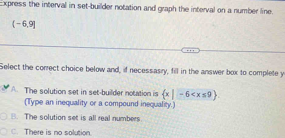 Express the interval in set-builder notation and graph the interval on a number line.
(-6,9]
Select the correct choice below and, if necessasry, fill in the answer box to complete y
A. The solution set in set-builder notation is  x|-6 . 
(Type an inequality or a compound inequality.)
B. The solution set is all real numbers.
C. There is no solution.