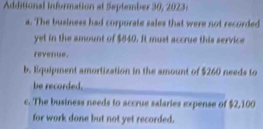 Additional information at September 30, 2023: 
a. The business had corporate sales that were not recorded 
yet in the amount of $640. It must accrue this service 
revenue. 
b. Equipment amortization in the amount of $260 needs to 
be recorded. 
c. The business needs to accrue salaries expense of $2,100
for work done but not yet recorded.