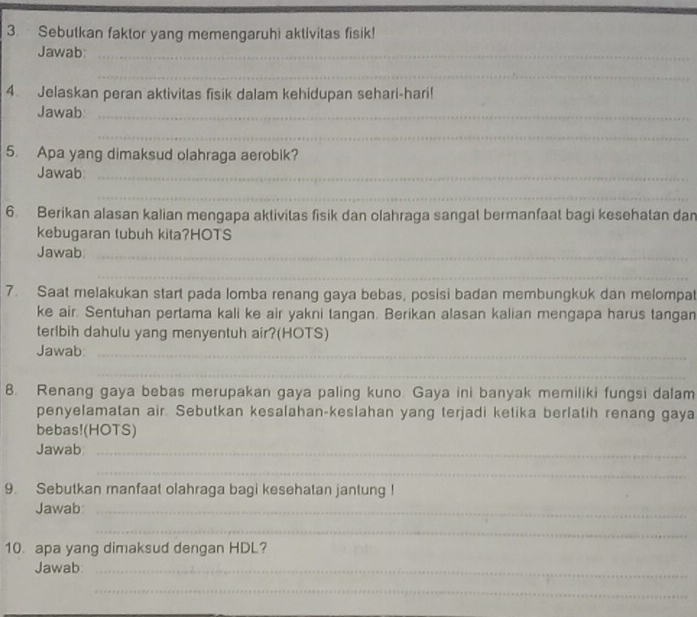 Sebutkan faktor yang memengaruhi aktivitas fisik! 
Jawab_ 
_ 
4. Jelaskan peran aktivitas fisik dalam kehidupan sehari-hari! 
Jawab_ 
_ 
5. Apa yang dimaksud olahraga aerobik? 
Jawab_ 
_ 
6. Berikan alasan kalian mengapa aktivitas fisik dan olahraga sangat bermanfaat bagi kesehatan dan 
kebugaran tubuh kita?HOTS 
Jawab_ 
_ 
7. Saat melakukan start pada lomba renang gaya bebas, posisi badan membungkuk dan melompat 
ke air. Sentuhan pertama kali ke air yakni tangan. Berikan alasan kalian mengapa harus tangan 
terlbih dahulu yang menyentuh air?(HOTS) 
Jawab_ 
_ 
8. Renang gaya bebas merupakan gaya paling kuno. Gaya ini banyak memiliki fungsi dalam 
penyelamatan air. Sebutkan kesalahan-keslahan yang terjadi ketika berlatih renang gaya 
bebas!(HOTS) 
Jawab_ 
_ 
9. Sebutkan manfaat olahraga bagi kesehatan jantung 
Jawab_ 
__ 
10 apa yang dimaksud dengan HDL? 
Jawab_ 
_