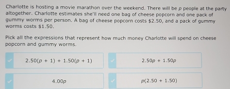 Charlotte is hosting a movie marathon over the weekend. There will be ρ people at the party
altogether. Charlotte estimates she'll need one bag of cheese popcorn and one pack of
gummy worms per person. A bag of cheese popcorn costs $2.50, and a pack of gummy
worms costs $1.50.
Pick all the expressions that represent how much money Charlotte will spend on cheese
popcorn and gummy worms.
2. 50(p+1)+1.50(p+1)
2.50p+1.50p
4.00p p(2.50+1.50)