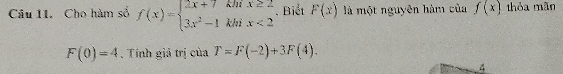 Cho hàm số f(x)=beginarrayl 2x+7khix≥ 2 3x^2-1khix<2endarray.. Biết F(x) là một nguyên hàm của f(x) thỏa mãn
F(0)=4. Tính giá trị của T=F(-2)+3F(4). 
4