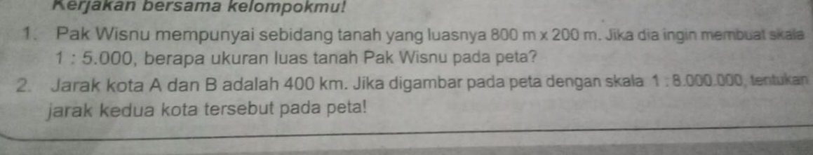 Kerjakan bersama kelompokmu! 
1. Pak Wisnu mempunyai sebidang tanah yang luasnya 800m* 200m. Jika dia ingin membuat skala
1:5.000 , berapa ukuran luas tanah Pak Wisnu pada peta? 
2. Jarak kota A dan B adalah 400 km. Jika digambar pada peta dengan skala 1:8.000.000 , tentukan 
jarak kedua kota tersebut pada peta!