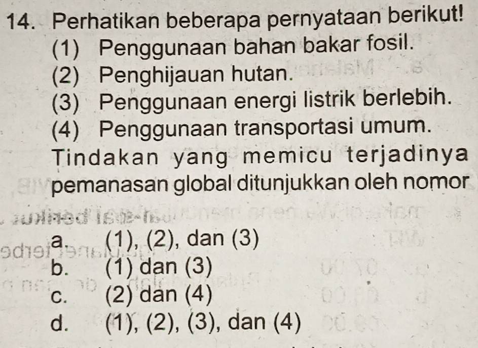 Perhatikan beberapa pernyataan berikut!
(1) Penggunaan bahan bakar fosil.
(2) Penghijauan hutan.
(3) Penggunaan energi listrik berlebih.
(4) Penggunaan transportasi umum.
Tindakan yang memicu terjadinya
pemanasan global ditunjukkan oleh nomor
a. (1), (2), dan (3)
b. (1) dan (3)
C. (2) dan (4)
d. (1), (2), (3), dan (4)