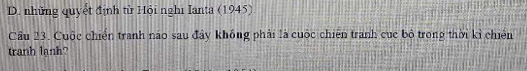 D. những quyết định từ Hội nghĩ Ianta (1945)
Câu 23. Cuộc chiến tranh náo sau đây khống phải là cuộc chiến tranh cục bộ trong thời kỉ chiến
tranh lanh?