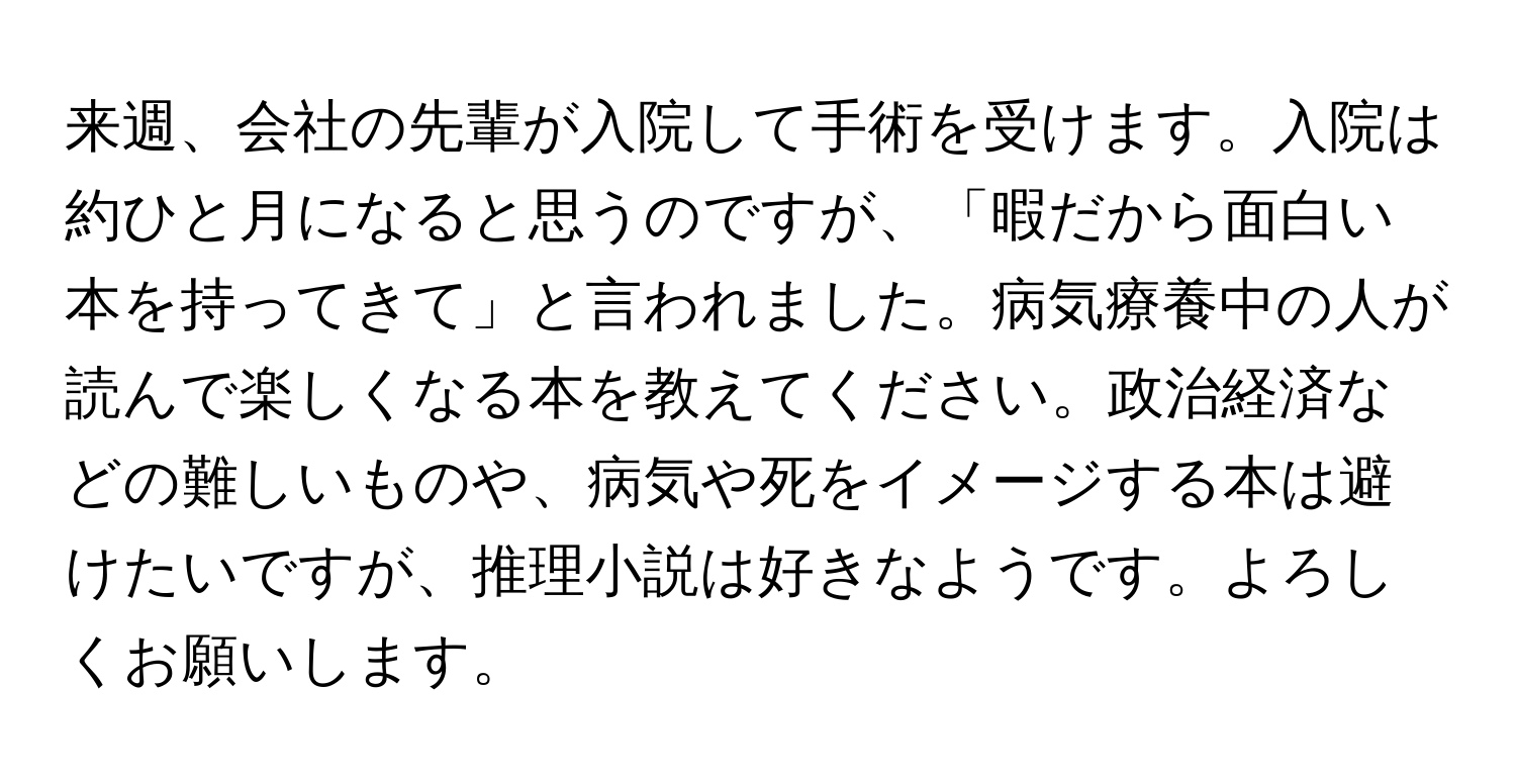 来週、会社の先輩が入院して手術を受けます。入院は約ひと月になると思うのですが、「暇だから面白い本を持ってきて」と言われました。病気療養中の人が読んで楽しくなる本を教えてください。政治経済などの難しいものや、病気や死をイメージする本は避けたいですが、推理小説は好きなようです。よろしくお願いします。