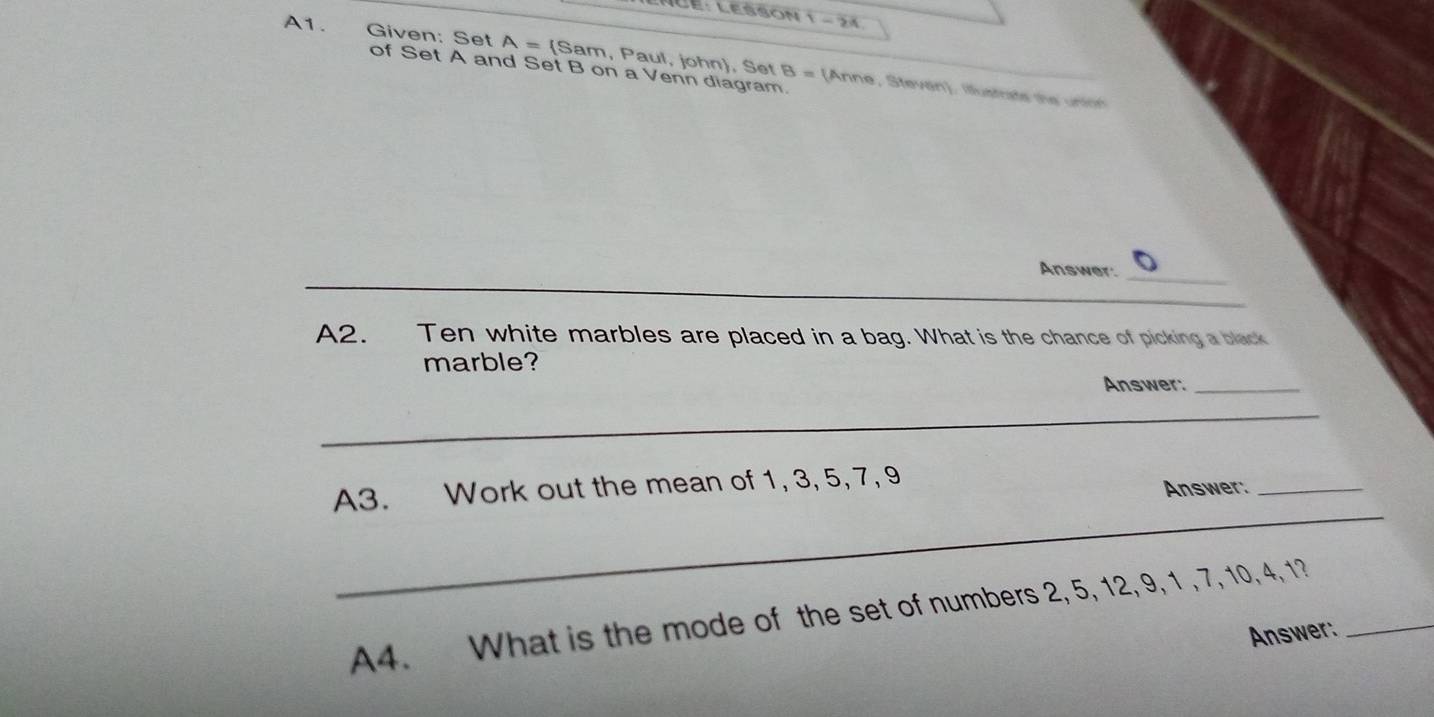 üe: Lesson 1 - 24 
A1. Given: Set A= (Sam, Paul, john), Set B = (Anne, Stevan). Illustrate the unton 
of Set A and Set B on a Venn diagram. 
_ 
_ 
Answer: 
_ 
A2. Ten white marbles are placed in a bag. What is the chance of picking a black 
marble? 
Answer:_ 
_ 
A3. Work out the mean of 1, 3, 5, 7, 9
Answer:_ 
_ 
A4. What is the mode of the set of numbers 2, 5, 12, 9, 1 , 7, 10, 4, 1?_ 
Answer: