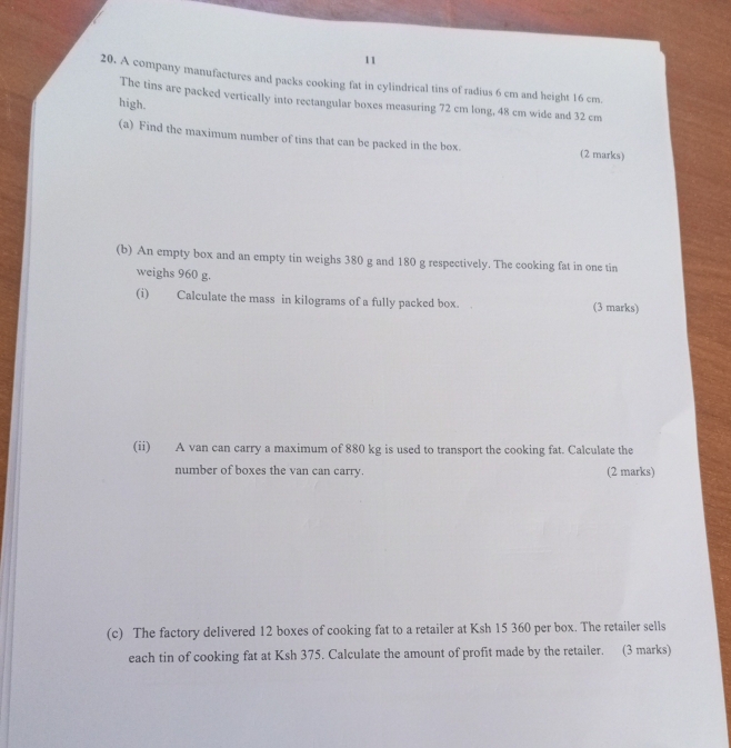 11 
20. A company manufactures and packs cooking fat in cylindrical tins of radius 6 cm and height 16 cm. 
The tins are packed vertically into rectangular boxes measuring 72 cm long, 48 cm wide and 32 cm
high. 
(a) Find the maximum number of tins that can be packed in the box. (2 marks) 
(b) An empty box and an empty tin weighs 380 g and 180 g respectively. The cooking fat in one tin 
weighs 960 g. 
(i) Calculate the mass in kilograms of a fully packed box. (3 marks) 
(ii) A van can carry a maximum of 880 kg is used to transport the cooking fat. Calculate the 
number of boxes the van can carry. (2 marks) 
(c) The factory delivered 12 boxes of cooking fat to a retailer at Ksh 15 360 per box. The retailer sells 
each tin of cooking fat at Ksh 375. Calculate the amount of profit made by the retailer. (3 marks)