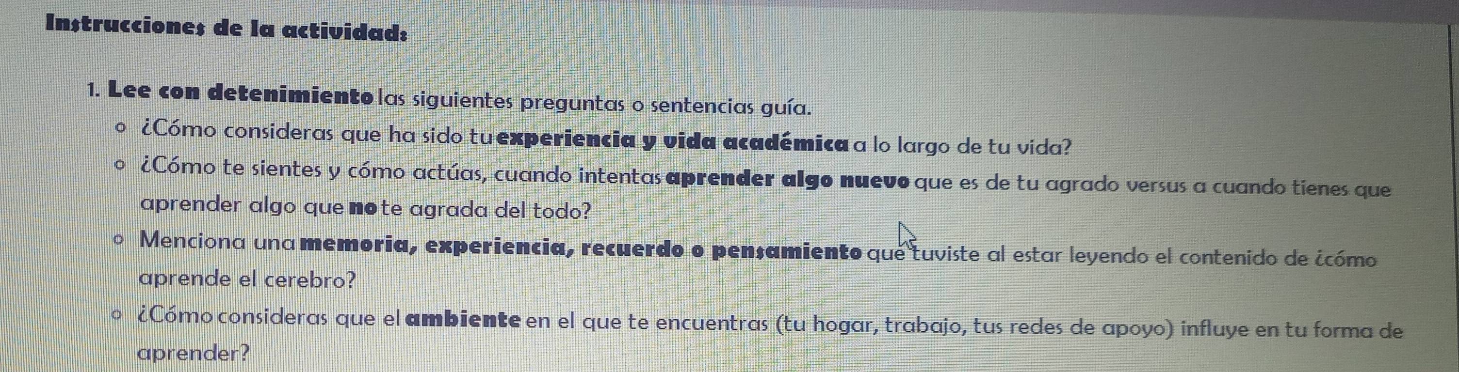 In$truccione$ de la actividad: 
1. Lee con detenimiento las siguientes preguntas o sentencias guía. 
¿Cómo consideras que ha sido tu experiencia y vida académica a lo largo de tu vida? 
¿Cómo te sientes y cómo actúas, cuando intentas aprender algo nuevo que es de tu agrado versus a cuando tienes que 
aprender algo que note agrada del todo? 
Menciona una memoria, experiencia, recuerdo o pensamiento que tuviste al estar leyendo el contenido de ¿cómo 
aprende el cerebro? 
¿Cómo consideras que el ambiente en el que te encuentras (tu hogar, trabajo, tus redes de apoyo) influye en tu forma de 
aprender?