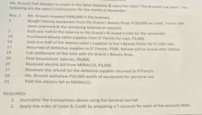 Ms. Brooch Hah decided to invest in the Salon business & name her salon “The Broohah Luk Salon''. The 
following are the salon's transactions for the month of November. 
Nov. 2 Ms. Brooch invested P900,000 in the business. 
5 Bought beauty equipment from Dis Gracia's Beauty Shop; P120,000 on credit. Terms: 30%
down payment & the remaining balance on account. 
7 Paid one-half of the balance to Dis Gracia's & issued a note for the remainder. 
14 Purchased beauty salon supplies from D' Panots for cash, P3,000. 
16 Sold one-half of the beauty salon's supplies to Kay's Beauty Parlor for P1,500 cash. 
17 Returned of defective supplies to D' Panots, P500. Refund will be issued after 10days. 
19 Full settlement of the note with Dis Gracia's Beauty Shop. 
20 Paid beauticians’ salaries, P8,800. 
25 Received electric bill from MERALCO, P3,600. 
27 Received the refund for the defective supplies returned to D'P anots. 
29 Ms. Brooch withdrew P10,000 worth of equipment for personal use. 
31 Paid the electric bill to MERALCO. 
REQUIRED: 
1. Journalize the transactions above using the General Journal. 
2. Apply the rules of Debit & Credit by preparing a T-account for each of the account titles.