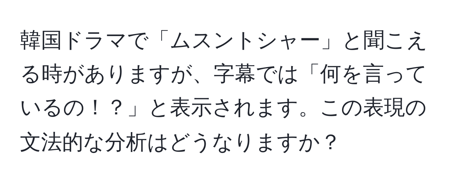 韓国ドラマで「ムスントシャー」と聞こえる時がありますが、字幕では「何を言っているの！？」と表示されます。この表現の文法的な分析はどうなりますか？