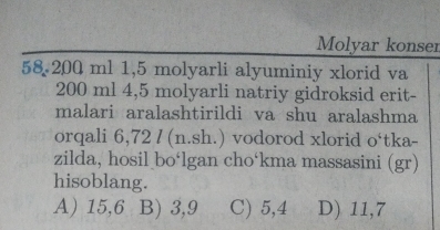 Molyar konser
58 200 ml 1,5 molyarli alyuminiy xlorid va
200 ml 4,5 molyarli natriy gidroksid erit-
malari aralashtirildi va shu aralashma
orqali 6,72 / (n.sh.) vodorod xlorid o‘tka-
zilda, hosil bo‘lgan cho‘kma massasini (gr)
hisoblang.
A) 15,6 B) 3,9 C) 5,4 D) 11,7