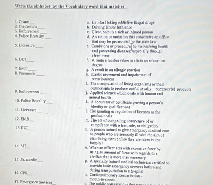 Write the alphabet by the Vocabulary word that matches
1. Crime_ a. Habitual taking addictive illegal drugs
2. Credentials_ b. Driving Under Influence
3. Enforcement _c. Given help to a sick or injured persan
4. Police Brutality_ d. An action or omission that constitutes an office
that may be prosecuted by the state law 
5. Licensure _e. Conditions or procedure to maintaining health
and preventing discases, especially through
cleanliness
6. DU1_ f. A route a teacher takes to attain an education
degree
7. EMT_ g. A result in an allergic reaction
8. Parsmedic_ h. Erratic movement and impairment of
consciousness
i. The manipulation of living organisms or their
components to produce useful usually commercial products
9. Enforcement_. Applied science which deals with human and
animal health
10. Police Brutality _k. A document or certificare proving a person's
identity or qualifications
11. Licensure _l. The granting or regulation of livenses as for
profeasionals
12. EMR_ m. The act of compelling observance of or
compliance with a law, rule, or obligstion
13.DU_ n. A person trained to give emergency medical care
to people who are seriously ill with the aim of
stabilizing them before they are taken to the
hospital
14. MT_ o. When an officer acts with excessive force by
using an amount of force with regards to a
civilian that is more than necessary 
15. Paramedic_ p. A specially trained medical technician certified to
provide basic emergency services before and 
during transportation to a hospital
16. CPR_ q. Curdiopulmonary Resuscitation 
mouth-to-routh
17. Emergency Sarvices_ The public organization