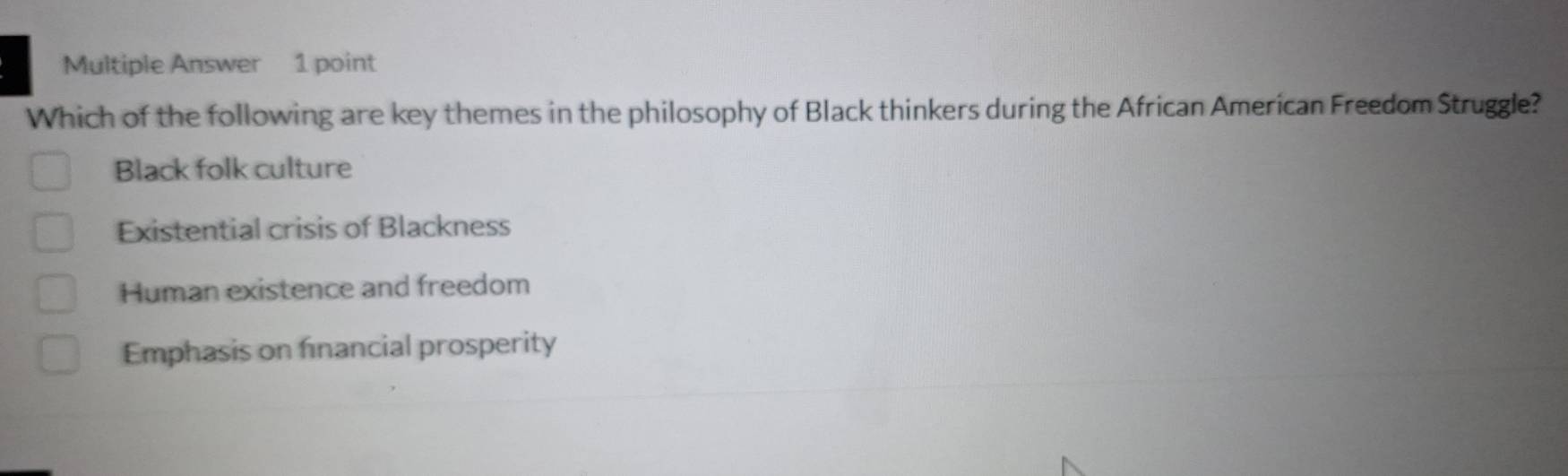 Multiple Answer 1 point
Which of the following are key themes in the philosophy of Black thinkers during the African American Freedom Struggle?
Black folk culture
Existential crisis of Blackness
Human existence and freedom
Emphasis on financial prosperity