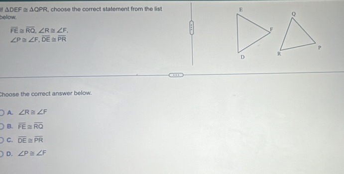 △ DEF≌ △ QPR , choose the correct statement from the lis
below.
overline FE≌ overline RQ, ∠ R≌ ∠ F, 
:
∠ P≌ ∠ F, overline DE≌ overline PR
Choose the correct answer below.
A. ∠ R≌ ∠ F
B. overline FE≌ overline RQ
C. overline DE≌ overline PR
D. ∠ P≌ ∠ F