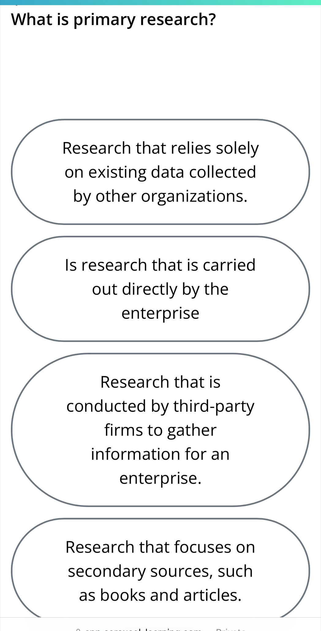 What is primary research?
Research that relies solely
on existing data collected
by other organizations.
Is research that is carried
out directly by the
enterprise
Research that is
conducted by third-party
firms to gather
information for an
enterprise.
Research that focuses on
secondary sources, such
as books and articles.