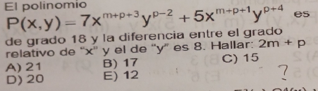 El polinomio
P(x,y)=7x^(m+p+3)y^(p-2)+5x^(m+p+1)y^(p+4) es
de grado 18 y la diferencia entre el grado
relativo de “ x ' y el de “ y ” es 8. Hallar: 2m+p
A) 21 B) 17 C) 15
D) 20 E) 12