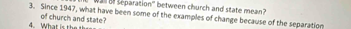 wall of separation" between church and state mean? 
3. Since 1947, what have been some of the examples of change because of the separation 
of church and state? 
4. What is the th