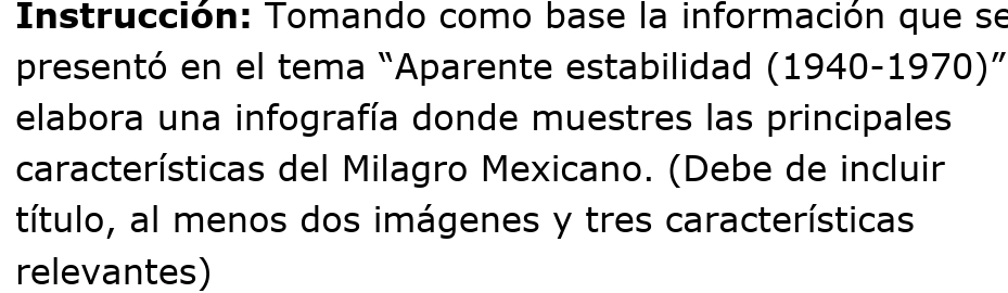 Instrucción: Tomando como base la información que se 
presentó en el tema “Aparente estabilidad (1940-1970)” 
elabora una infografía donde muestres las principales 
características del Milagro Mexicano. (Debe de incluir 
título, al menos dos imágenes y tres características 
relevantes)