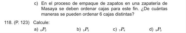 En el proceso de empaque de zapatos en una zapatería de
Masaya se deben ordenar cajas para este fin. ¿De cuántas
maneras se pueden ordenar 6 cajas distintas?
118. (P. 123) Calcule:
a) _6P_2 b) _5P_3 c) _7P_4 d) _9P_3