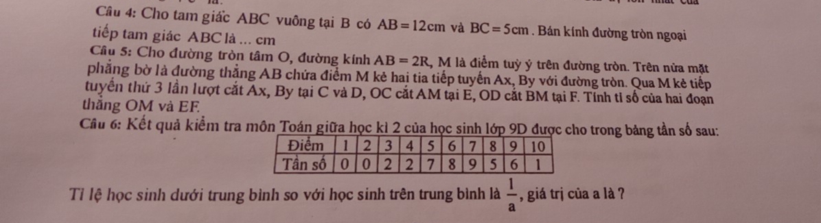 Cho tam giấc ABC vuông tại B có AB=12cm và BC=5cm. Bán kính đường tròn ngoại 
tiếp tam giác ABC là ... cm
Cầu 5: Cho đường tròn tâm O, đường kính AB=2R 1, M là điểm tuỳ ý trên đường tròn. Trên nửa mặt 
phẳng bờ là đường thẳng AB chứa điểm M kẻ hai tia tiếp tuyến Ax, By với đường tròn. Qua M kẻ tiếp 
tuyển thứ 3 lần lượt cắt Ax, By tại C và D, OC cắt AM tại E, OD cắt BM tại F. Tính tỉ số của hai đoạn 
thắng OM và EF
Cầu 6: Kết quả kiểm tra môn Toán giữa học kì 2 của học sinh lớp 9D được cho trong bảng tần số sau: 
Tỉ lệ học sinh dưới trung bình so với học sinh trên trung bình là  1/a  , giá trị của a là ?