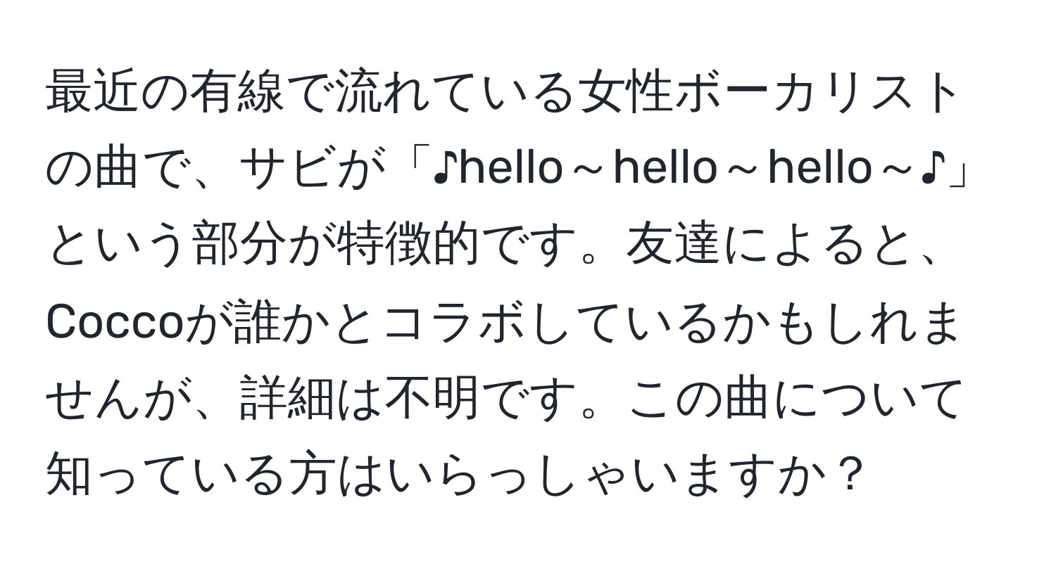 最近の有線で流れている女性ボーカリストの曲で、サビが「♪hello～hello～hello～♪」という部分が特徴的です。友達によると、Coccoが誰かとコラボしているかもしれませんが、詳細は不明です。この曲について知っている方はいらっしゃいますか？