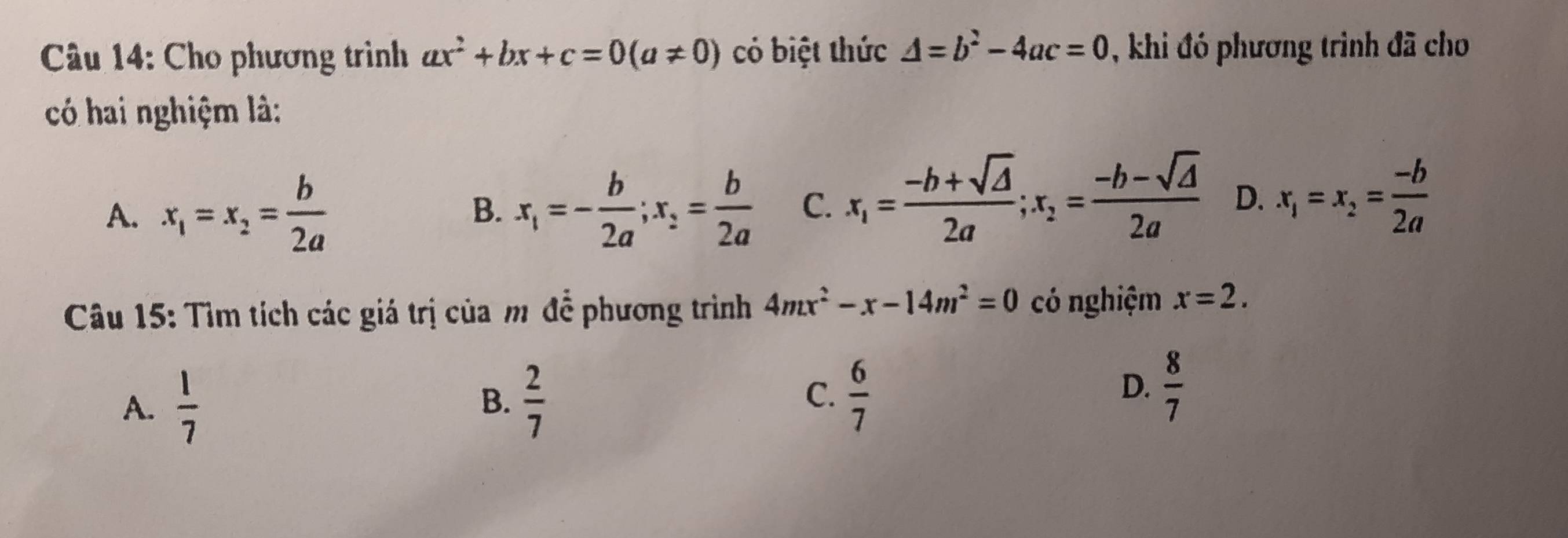 Cho phương trình ax^2+bx+c=0(a!= 0) có biệt thức △ =b^2-4ac=0 , khi đó phương trình đã cho
có hai nghiệm là:
A. x_1=x_2= b/2a  x_1=- b/2a ; x_2= b/2a  C. x_1= (-b+sqrt(△ ))/2a ; x_2= (-b-sqrt(△ ))/2a  D. x_1=x_2= (-b)/2a 
B.
Câu 15: Tìm tích các giá trị của m để phương trình 4mx^2-x-14m^2=0 có nghiệm x=2.
C.
A.  1/7   2/7   6/7 
B.
D.  8/7 