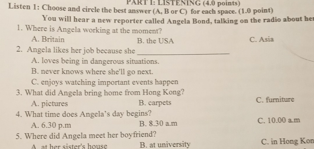 LISTENING (4.0 points)
Listen 1: Choose and circle the best answer (A, B or C) for each space. (1.0 point)
You will hear a new reporter called Angela Bond, talking on the radio about he
1. Where is Angela working at the moment?
A. Britain B. the USA C. Asia
2. Angela likes her job because she_
A. loves being in dangerous situations.
B. never knows where she'll go next.
C. enjoys watching important events happen
3. What did Angela bring home from Hong Kong?
A. pictures B. carpets C. furniture
4. What time does Angela’s day begins?
A. 6.30 p.m B. 8.30 a.m
C. 10.00 a.m
5. Where did Angela meet her boyfriend?
A at her sister's house B. at university C. in Hong Kon