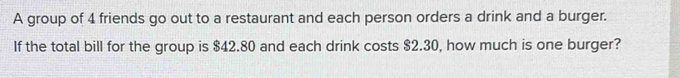 A group of 4 friends go out to a restaurant and each person orders a drink and a burger. 
If the total bill for the group is $42.80 and each drink costs $2.30, how much is one burger?