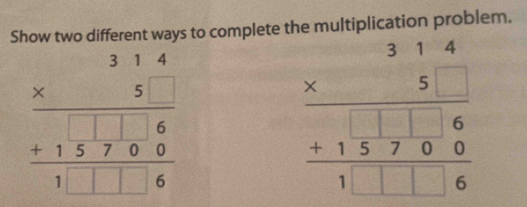 Show two different ways to complete the multiplication problem.
beginarrayr 314 * 5 hline +15encloselongdiv 716 1□ □ 6endarray
beginarrayr 314 * 5 hline 5 +15encloselongdiv 000 hline 1□ □ 6endarray