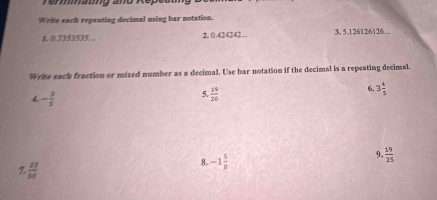 Témmnaung and Répeam 
Write each repeating decimal using bar notation. 
1. 0.7353535... 2. 0.424242... 3. 5. 126126126... 
Write each fraction or mixed number as a decimal. Use bar notation if the decimal is a repeating decimal. 
6. 3 4/5 
4 - 3/5 
5.  19/20 
9.  19/25 
Z  23/50 
8. -1 5/8 