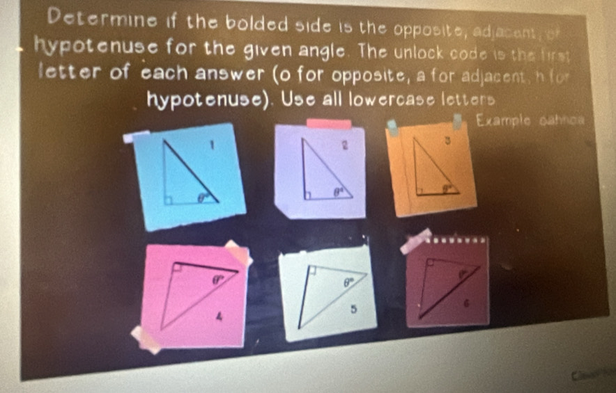 Determine if the bolded side is the opposite, adjacent, of
hypotenuse for the given angle. The unlock code is the first
letter of each answer (o for opposite, a for adjacent, h for
hypotenuse). Use all lowercase letters
Example oahnoa
.....
a