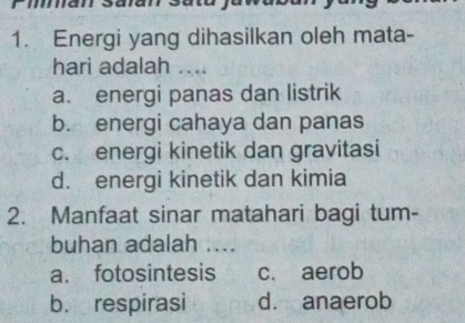 Energi yang dihasilkan oleh mata-
hari adalah ....
a. energi panas dan listrik
b. energi cahaya dan panas
c. energi kinetik dan gravitasi
d. energi kinetik dan kimia
2. Manfaat sinar matahari bagi tum-
buhan adalah ....
a. fotosintesis c. aerob
b. respirasi d. anaerob