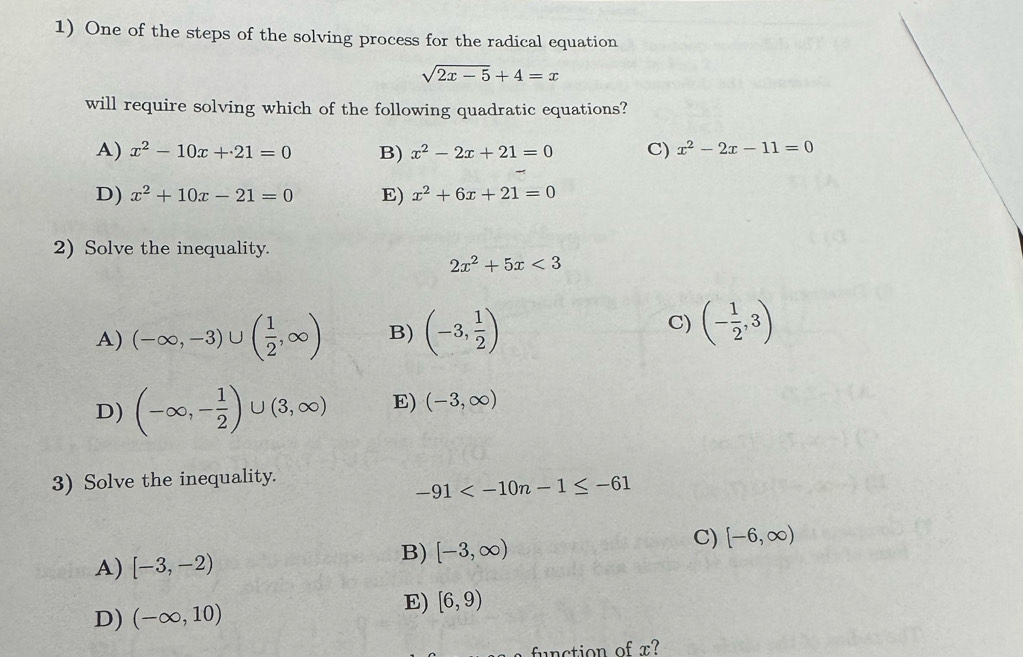 One of the steps of the solving process for the radical equation
sqrt(2x-5)+4=x
will require solving which of the following quadratic equations?
A) x^2-10x+21=0 B) x^2-2x+21=0 C) x^2-2x-11=0
D) x^2+10x-21=0 E) x^2+6x+21=0
2) Solve the inequality.
2x^2+5x<3</tex>
A) (-∈fty ,-3)∪ ( 1/2 ,∈fty ) B) (-3, 1/2 )
C) (- 1/2 ,3)
D) (-∈fty ,- 1/2 )∪ (3,∈fty ) E) (-3,∈fty )
3) Solve the inequality.
-91
A) [-3,-2)
B) [-3,∈fty )
C) [-6,∈fty )
D) (-∈fty ,10)
E) [6,9)
fu n ction of x