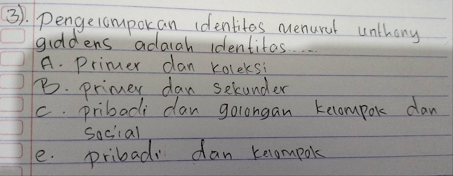 3). Pengerompokan identites nuenural unthony
giddens adaah identitas.
A. Primer dan koleks:
B. primer dan selunder
c. pribaci dan golongan tecompor dan
sociial
e. pribad dan keompok