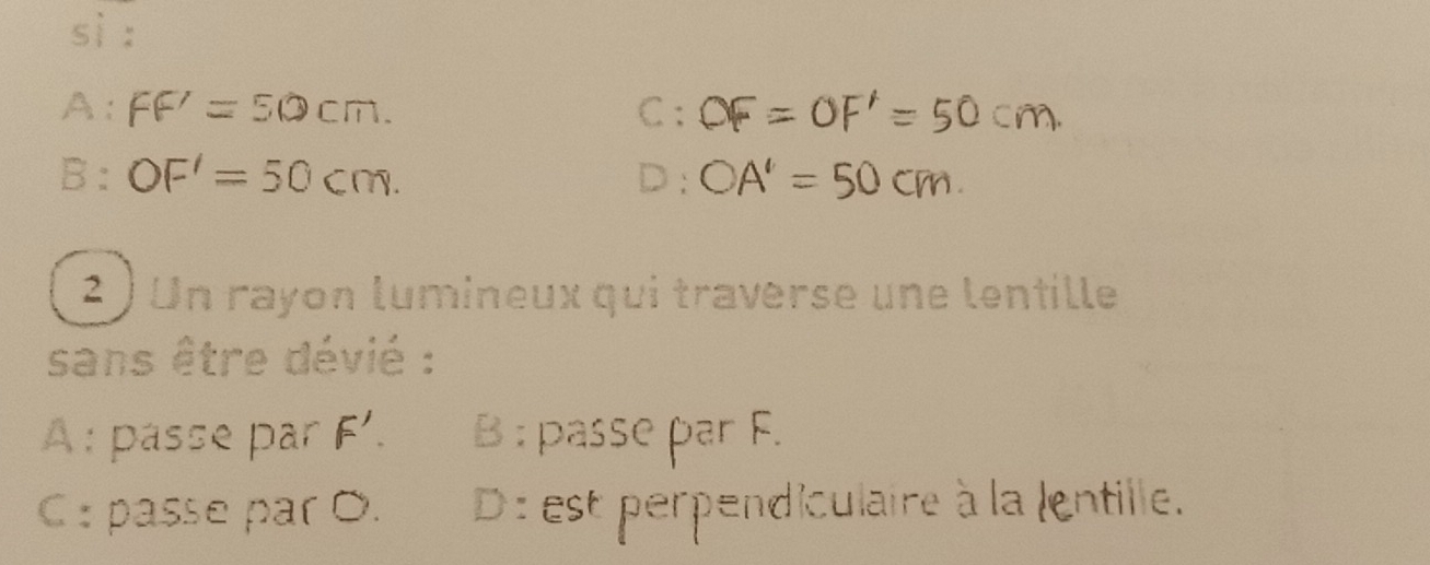 sì :
A: FF'=50cm. C : OF=OF'=50c
B: OF'=50cm. D: OA'=50cm
2 ) Un rayon lumineux qui traverse une lentille
sans être dévié :
A : pässe par F'. B : passe par F.
C : passe par O. D : est perpendiculaire à la lentille.