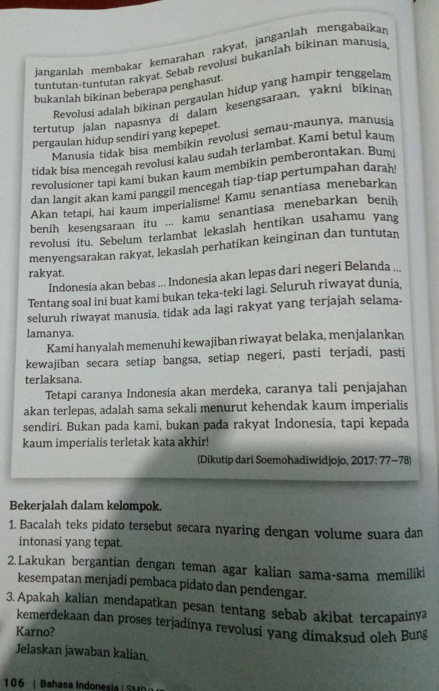 janganlah membakar kemarahan rakyat, janganlah mengabaikar
tuntutan-tuntutan rakyat. Sebab revolusi bukanlah bikinan manusia,
bukanlah bikinan beberapa penghasut.
Revolusi adalah bikinan pergaulan hidup yang hampir tenggelam
tertutup jalan napasnya di dalam kesengsaraan, yakni bikinan
pergaulan hidup sendiri yang kepepet.
Manusia tidak bisa membikin revolusi semau-maunya, manusia
tidak bisa mencegah revolusi kalau sudah terlambat. Kami betul kaum
revolusioner tapi kami bukan kaum membikin pemberontakan. Bumi
dan langit akan kami panggil mencegah tiap-tiap pertumpahan darah!
Akan tetapi, hai kaum imperialisme! Kamu senantiasa menebarkan
benih kesengsaraan itu ... kamu senantiasa menebarkan benih
revolusi itu. Sebelum terlambat lekaslah hentikan usahamu yang
menyengsarakan rakyat, lekaslah perhatikan keinginan dan tuntutan
rakyat.
Indonesia akan bebas ... Indonesia akan lepas dari negeri Belanda ...
Tentang soal ini buat kami bukan teka-teki lagi. Seluruh riwayat dunia,
seluruh riwayat manusia, tidak ada lagi rakyat yang terjajah selama-
lamanya.
Kami hanyalah memenuhi kewajiban riwayat belaka, menjalankan
kewajiban secara setiap bangsa, setiap negeri, pasti terjadi, pasti
terlaksana.
Tetapi caranya Indonesia akan merdeka, caranya tali penjajahan
akan terlepas, adalah sama sekali menurut kehendak kaum imperialis
sendiri. Bukan pada kami, bukan pada rakyat Indonesia, tapi kepada
kaum imperialis terletak kata akhir!
(Dikutip dari Soemohadiwidjojo, 2017:77-78)
Bekerjalah dalam kelompok.
1. Bacalah teks pidato tersebut secara nyaring dengan volume suara dan
intonasi yang tepat.
2.Lakukan bergantian dengan teman agar kalian sama-sama memiliki
kesempatan menjadi pembaca pidato dan pendengar.
3. Apakah kalian mendapatkan pesan tentang sebab akibat tercapainya
kemerdekaan dan proses terjadinya revolusi yang dimaksud oleh Bung
Karno?
Jelaskan jawaban kalian.
106 | Bahasa Indonesia | SMR