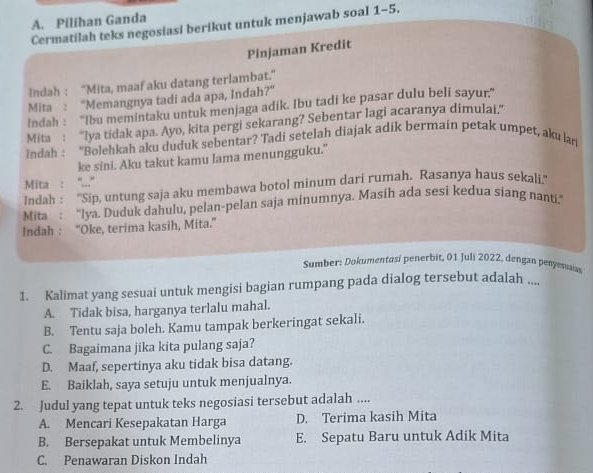 Pilihan Ganda
Cermatilah teks negosiasi berikut untuk menjawab soal 1-5.
Pinjaman Kredit
Indah : “Mita, maaf aku datang terlambat.”
Mita : “Memangnya tadi ada apa, Indah?”
Indah : ''Ibu memintaku untuk menjaga adik. Ibu tadi ke pasar dulu beli sayur,"
Mita : "lya tidak apa. Ayo, kita pergi sekarang? Sebentar lagi acaranya dimulai.”
Indah : "Bolehkah aku duduk sebentar? Tadi setelah diajak adik bermain petak umpet, aku lan
ke sini. Aku takut kamu Iama menungguku."
Mita : "...
Indah : ''Sip, untung saja aku membawa botol minum dari rumah. Rasanya haus sekali.''
Mita : "lya. Duduk dahulu, pelan-pelan saja minumnya. Masih ada sesi kedua siang nanti.”
Indah : “Oke, terima kasih, Mita.”
Sumber: Dokumentasi penerbit, 01 Juli 2022, dengan penyesusia
1. Kalimat yang sesuai untuk mengisi bagian rumpang pada dialog tersebut adalah ....
A. Tidak bisa, harganya terlalu mahal.
B. Tentu saja boleh. Kamu tampak berkeringat sekali.
C. Bagaimana jika kita pulang saja?
D. Maaf, sepertinya aku tidak bisa datang.
E. Baiklah, saya setuju untuk menjualnya.
2. Judul yang tepat untuk teks negosiasi tersebut adalah ....
A. Mencari Kesepakatan Harga D. Terima kasih Mita
B. Bersepakat untuk Membelinya E. Sepatu Baru untuk Adik Mita
C. Penawaran Diskon Indah