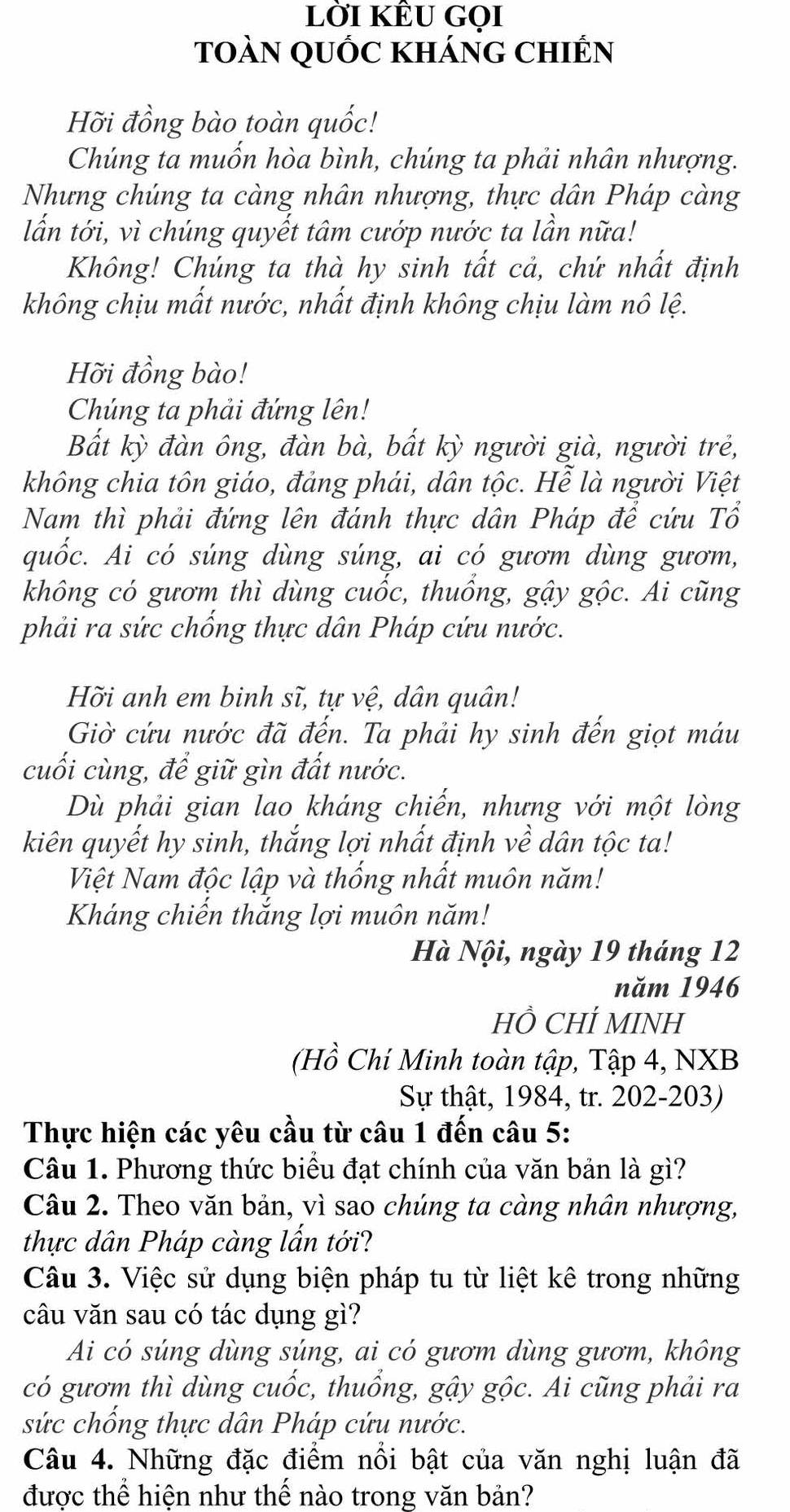 lời kÊU gọi
toàN qUỐc khánG chIến
Hỡi đồng bào toàn quốc!
Chúng ta muốn hòa bình, chúng ta phải nhân nhượng.
Nhưng chúng ta càng nhân nhượng, thực dân Pháp càng
lấn tới, vì chúng quyết tâm cướp nước ta lần nữa!
Không! Chúng ta thà hy sinh tất cả, chứ nhất định
không chịu mất nước, nhất định không chịu làm nô lệ.
Hỡi đồng bào!
Chúng ta phải đứng lên!
Bắt kỳ đàn ông, đàn bà, bất kỳ người già, người trẻ,
không chia tôn giáo, đảng phái, dân tộc. Hễ là người Việt
Nam thì phải đứng lên đánh thực dân Pháp để cứu Tổ
quốc. Ai có súng dùng súng, ai có gươm dùng gươm,
không có gươm thì dùng cuốc, thuồng, gậy gộc. Ai cũng
phải ra sức chống thực dân Pháp cứu nước.
Hỡi anh em binh sĩ, tự vệ, dân quân!
Giờ cứu nước đã đến. Ta phải hy sinh đến giọt máu
cuối cùng, để giữ gìn đất nước.
Dù phải gian lao kháng chiến, nhưng với một lòng
kiên quyết hy sinh, thắng lợi nhất định về dân tộc ta!
Việt Nam độc lập và thống nhất muôn năm!
Kháng chiến thắng lợi muôn năm!
Hà Nội, ngày 19 tháng 12
năm 1946
HỒ CHÍ MINH
(Hồ Chí Minh toàn tập, Tập 4, NXB
Sự thật, 1984, tr. 202-203)
Thực hiện các yêu cầu từ câu 1 đến câu 5:
Câu 1. Phương thức biểu đạt chính của văn bản là gì?
Câu 2. Theo văn bản, vì sao chúng ta càng nhân nhượng,
thực dân Pháp càng lấn tới?
Câu 3. Việc sử dụng biện pháp tu từ liệt kê trong những
câu văn sau có tác dụng gì?
Ai có súng dùng súng, ai có gươm dùng gươm, không
có gươm thì dùng cuốc, thuổng, gậy gộc. Ai cũng phải ra
sức chống thực dân Pháp cứu nước.
Câu 4. Những đặc điểm nổi bật của văn nghị luận đã
được thể hiện như thế nào trong văn bản?