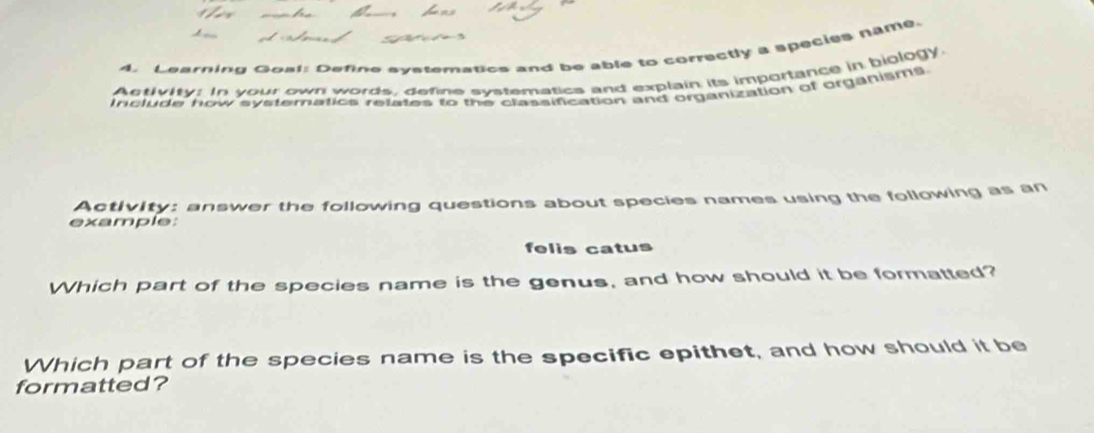 Learning Goat: Define systematics and be able to correctly a species name. 
Activity: In your own words, define systematics and explain its importance in biology. 
include how systematics relates to the classification and organization of organisms 
Activity: answer the following questions about species names using the following as an 
example: 
felis catus 
Which part of the species name is the genus, and how should it be formatted? 
Which part of the species name is the specific epithet, and how should it be 
formatted?