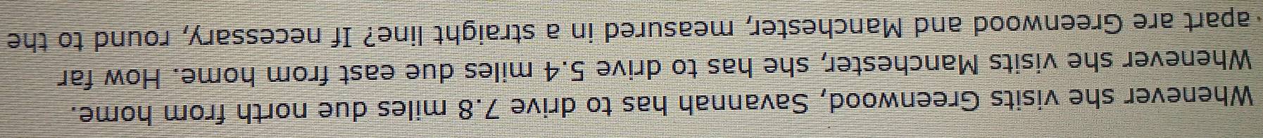 Whenever she visits Greenwood, Savannah has to drive 7.8 miles due north from home. 
Whenever she visits Manchester, she has to drive 5.4 miles due east from home. How far 
apart are Greenwood and Manchester, measured in a straight line? If necessary, round to the