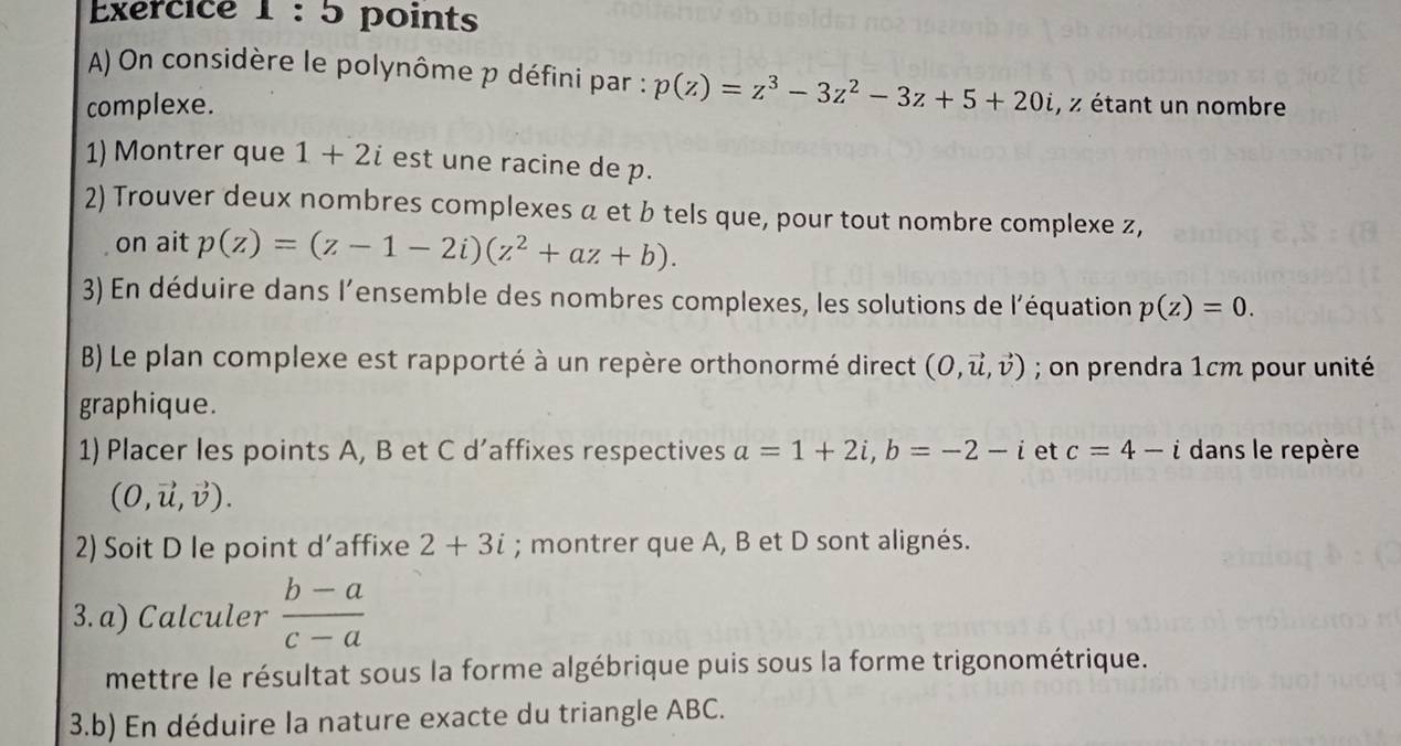 On considère le polynôme p défini par : p(z)=z^3-3z^2-3z+5+20i
complexe. , z étant un nombre 
1) Montrer que 1+2i est une racine de p. 
2) Trouver deux nombres complexes a et b tels que, pour tout nombre complexe z, 
on ait p(z)=(z-1-2i)(z^2+az+b). 
3) En déduire dans l'ensemble des nombres complexes, les solutions de l'équation p(z)=0. 
B) Le plan complexe est rapporté à un repère orthonormé direct (0,vector u,vector v); on prendra 1cm pour unité 
graphique. 
1) Placer les points A, B et C d’affixes respectives a=1+2i, b=-2-i et c=4-i dans le repère
(0,vector u,vector v). 
2) Soit D le point d'affixe 2+3i; montrer que A, B et D sont alignés. 
3. a) Calculer  (b-a)/c-a 
mettre le résultat sous la forme algébrique puis sous la forme trigonométrique. 
3.b) En déduire la nature exacte du triangle ABC.